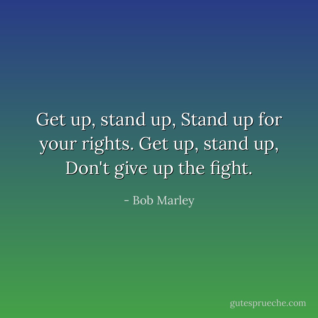 Get up, stand up, Stand up for your rights. Get up, stand up, Don't give up the fight. - Bob Marley