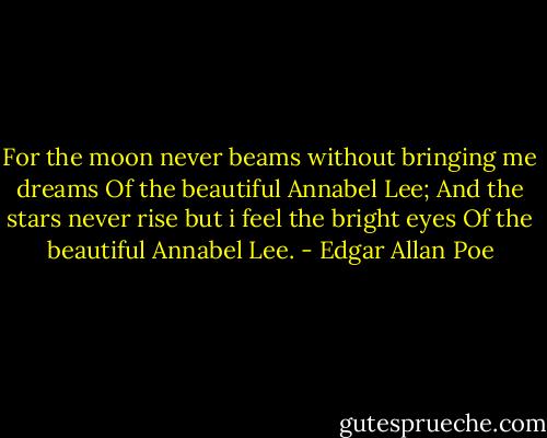 For the moon never beams without bringing me dreams<br />Of the beautiful Annabel Lee;<br />And the stars never rise but i feel the bright eyes<br />Of the beautiful Annabel Lee. - Edgar Allan Poe