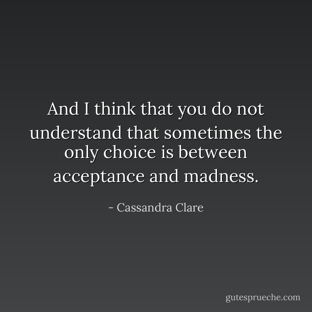 And I think that you do not understand that sometimes the only choice is between acceptance and madness. - Cassandra Clare