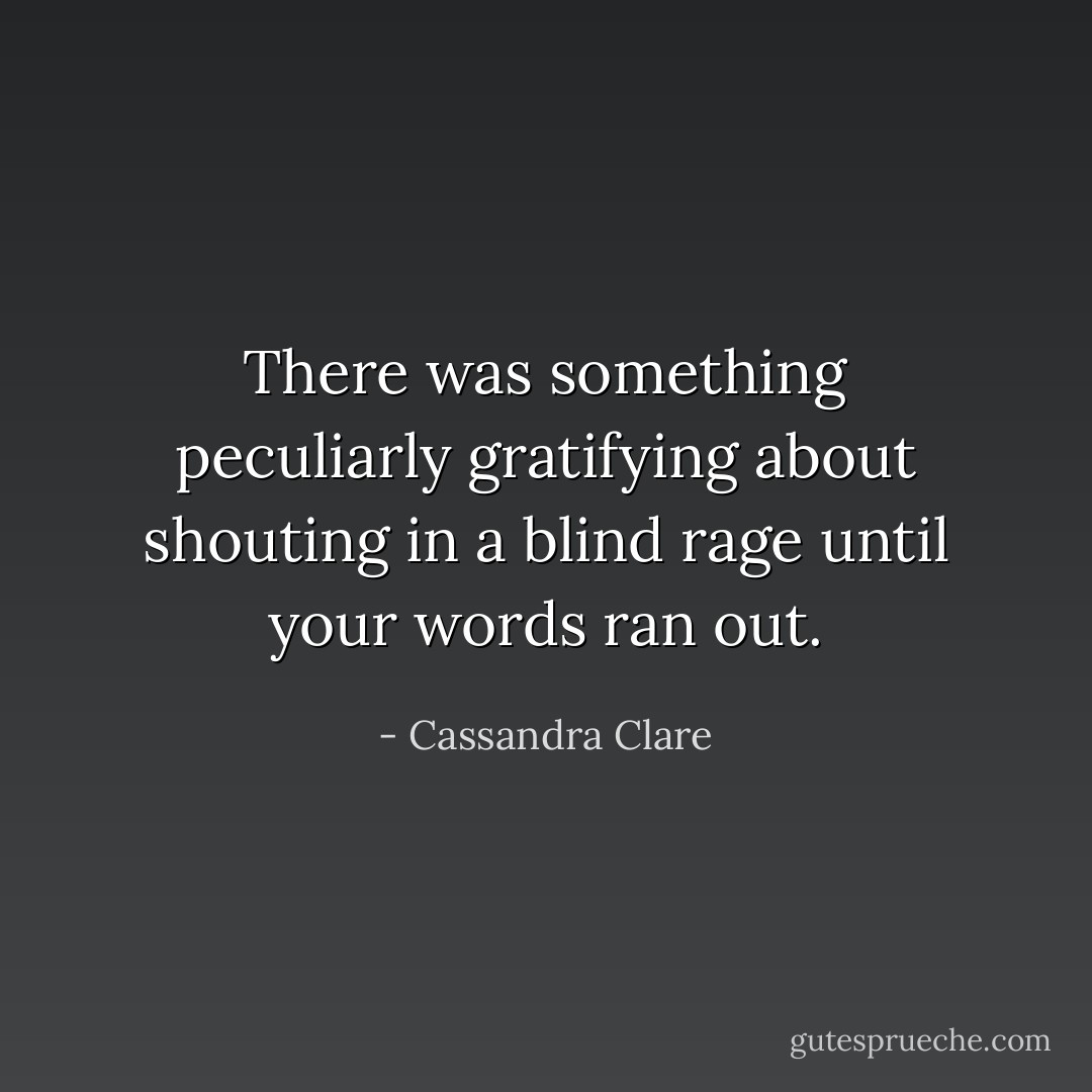 There was something peculiarly gratifying about shouting in a blind rage until your words ran out. - Cassandra Clare