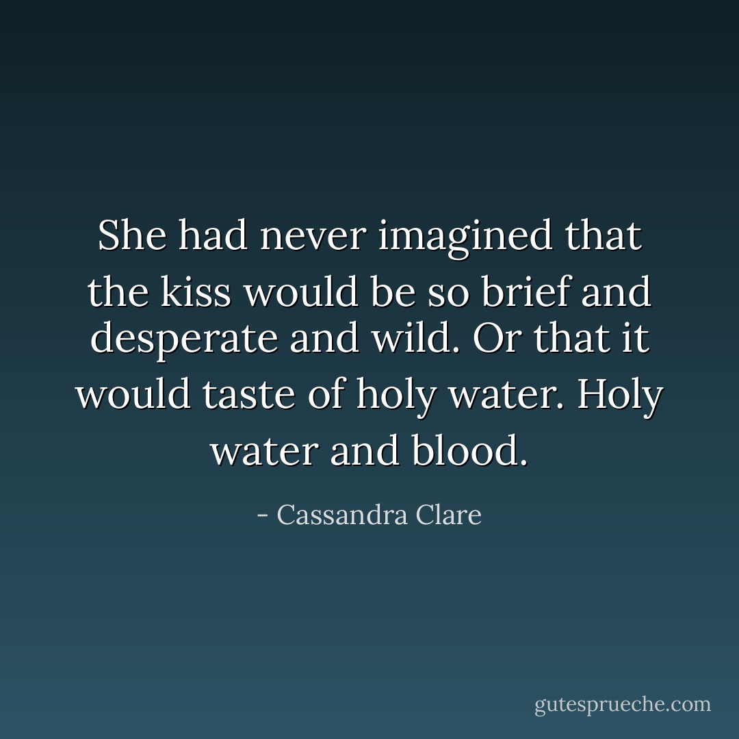 She had never imagined that the kiss would be so brief and desperate and wild. Or that it would taste of holy water. Holy water and blood. - Cassandra Clare