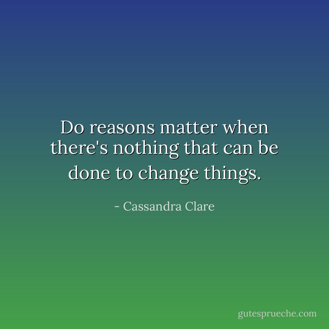 Do reasons matter when there's nothing that can be done to change things. - Cassandra Clare