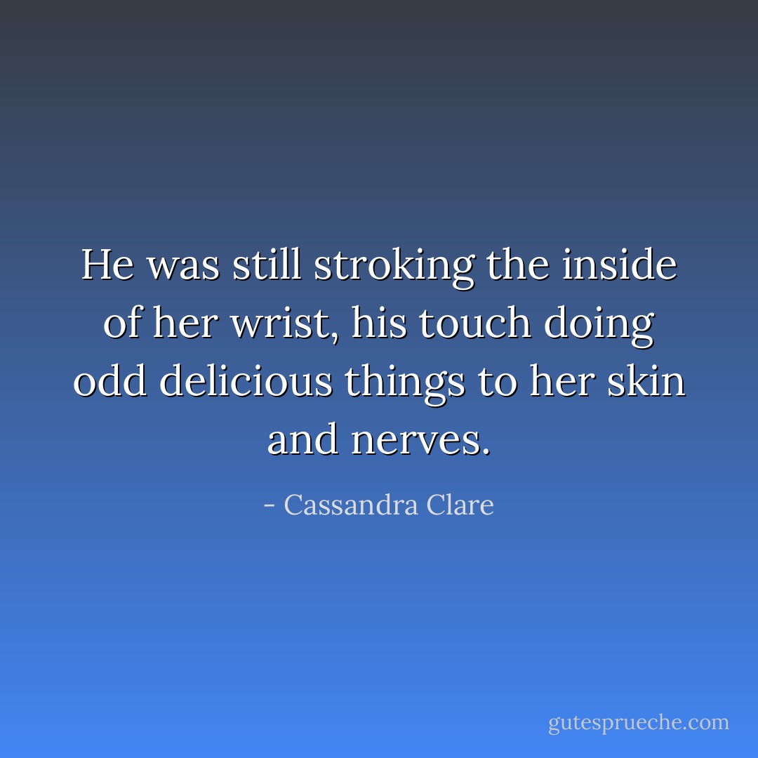 He was still stroking the inside of her wrist, his touch doing odd delicious things to her skin and nerves. - Cassandra Clare