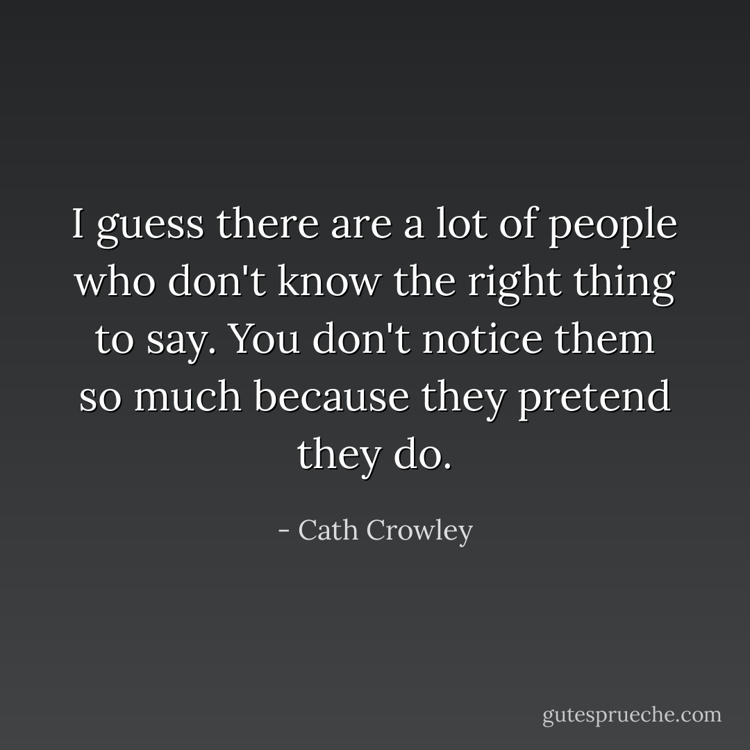 I guess there are a lot of people who don't know the right thing to say. You don't notice them so much because they pretend they do. - Cath Crowley