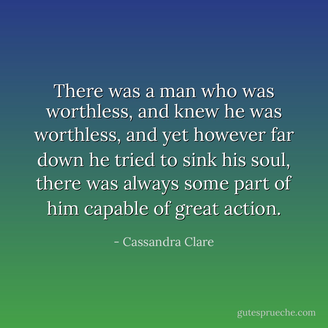 There was a man who was worthless, and knew he was worthless, and yet however far down he tried to sink his soul, there was always some part of him capable of great action. - Cassandra Clare