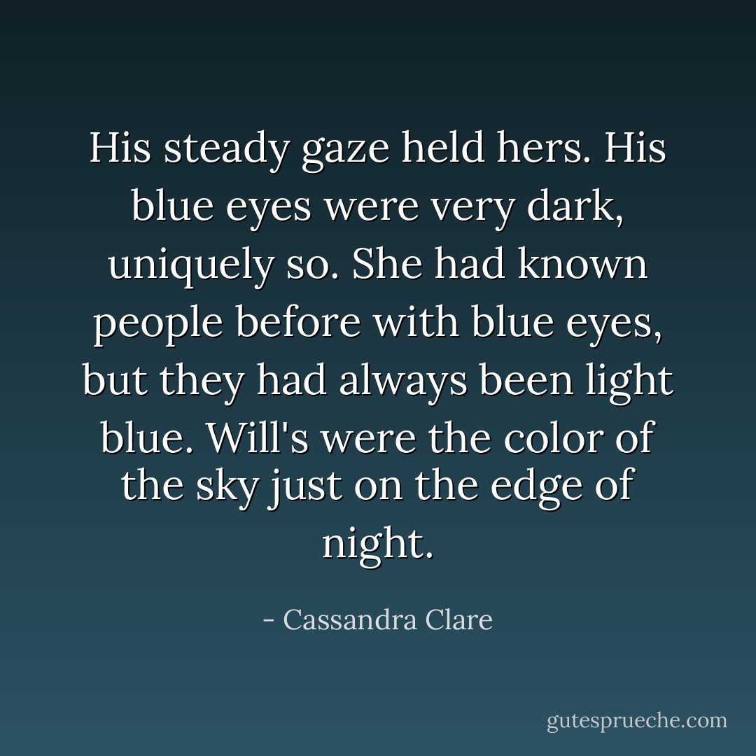 His steady gaze held hers. His blue eyes were very dark, uniquely so. She had known people before with blue eyes, but they had always been light blue. Will's were the color of the sky just on the edge of night. - Cassandra Clare