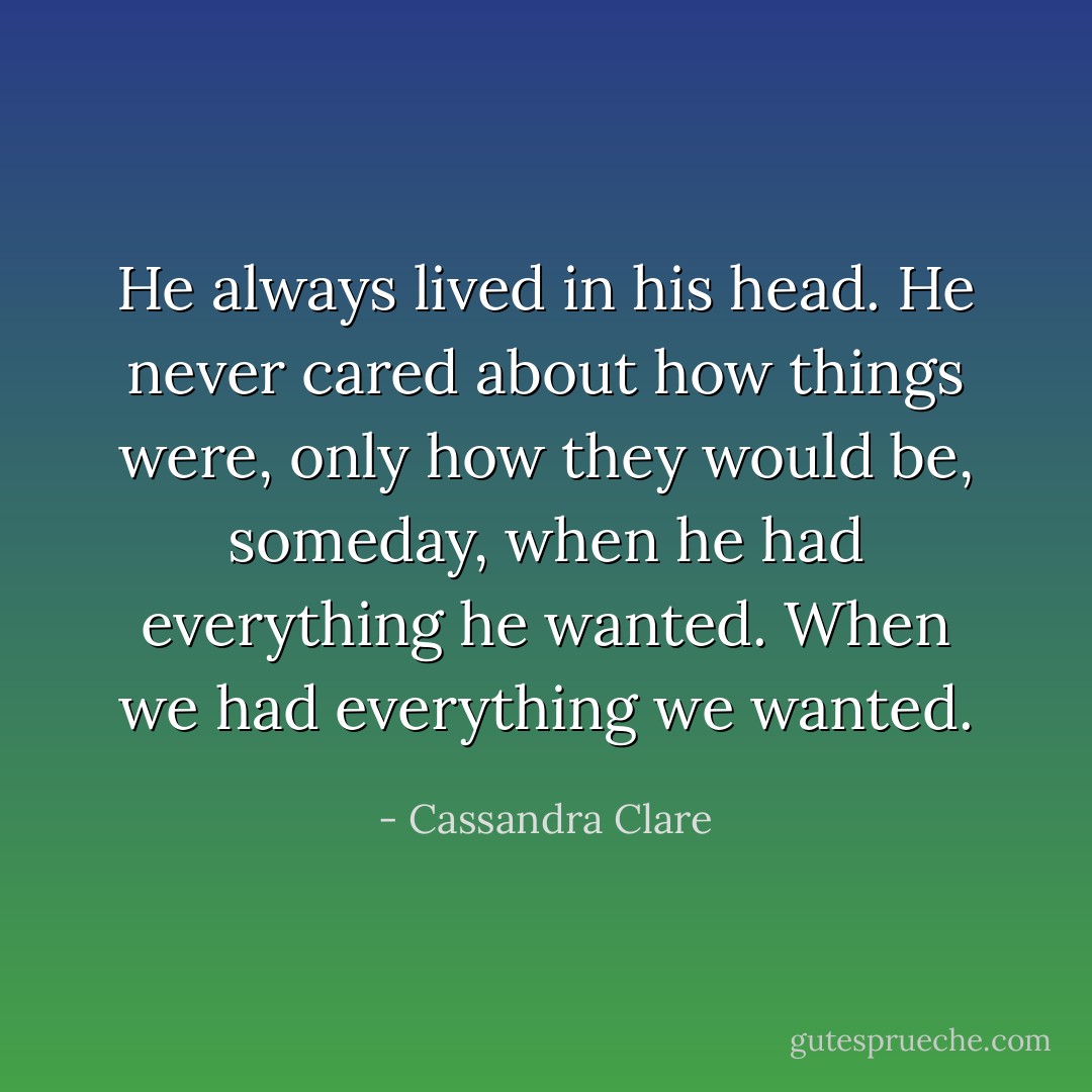 He always lived in his head. He never cared about how things were, only how they would be, someday, when he had everything he wanted. When we had everything we wanted. - Cassandra Clare