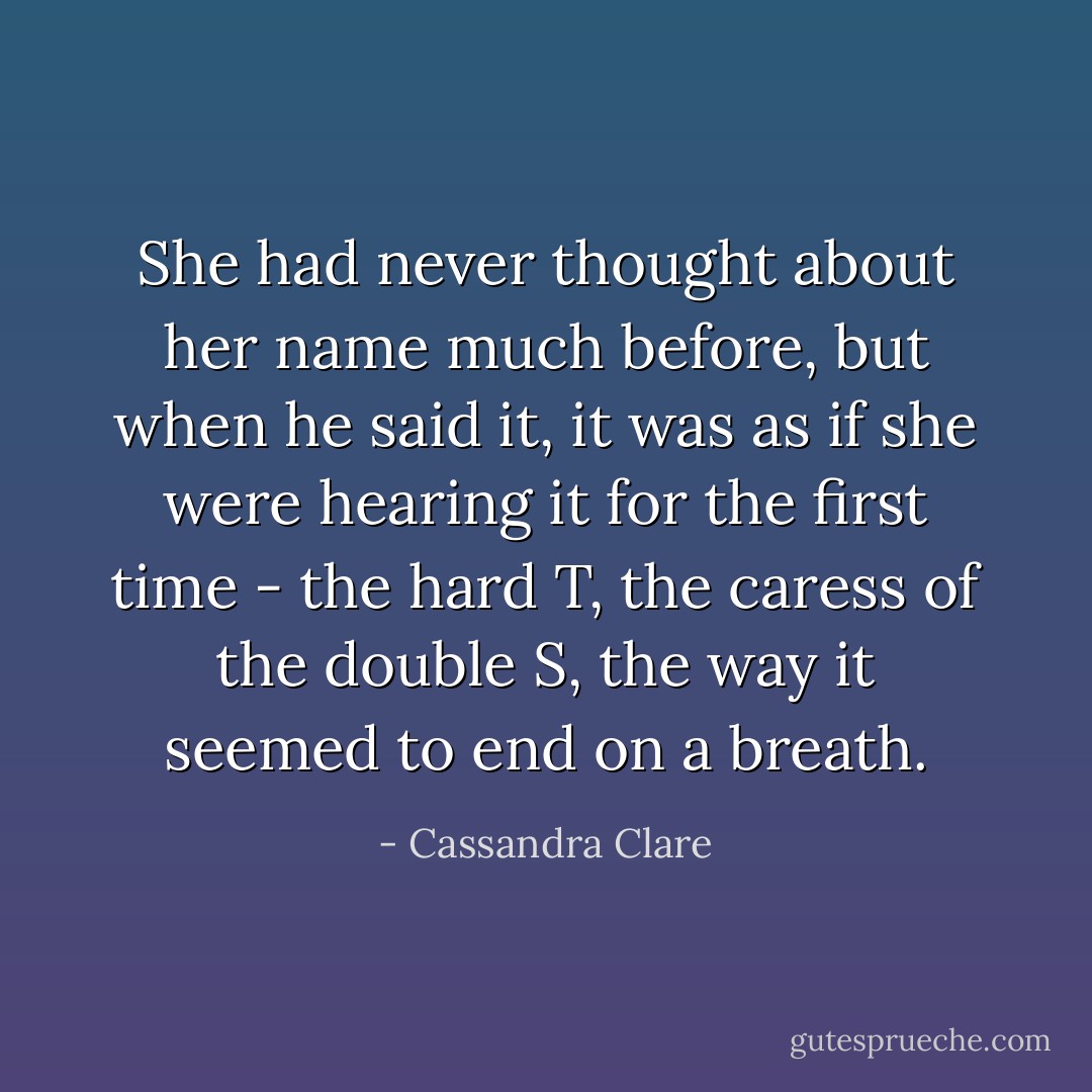 She had never thought about her name much before, but when he said it, it was as if she were hearing it for the first time - the hard T, the caress of the double S, the way it seemed to end on a breath. - Cassandra Clare