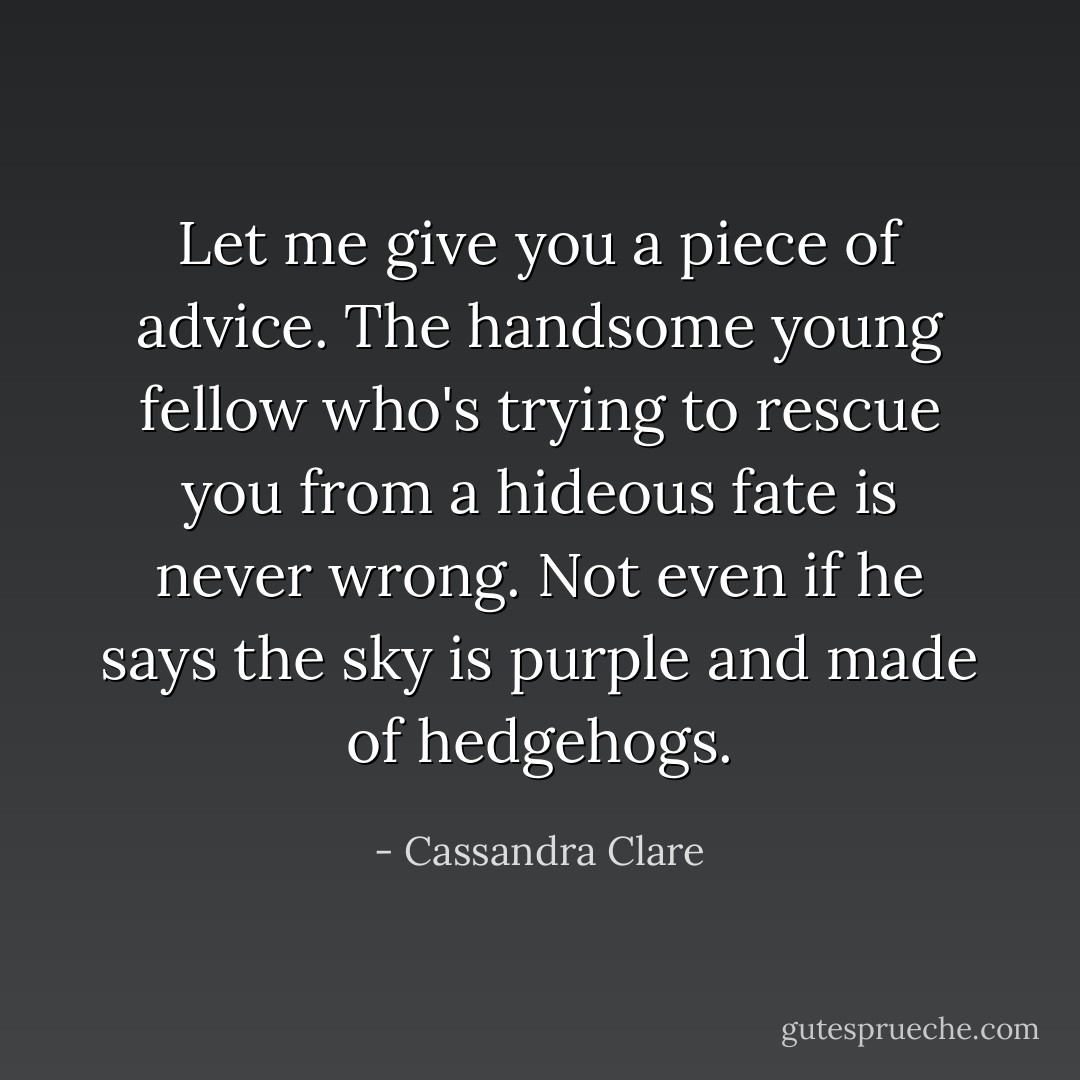 Let me give you a piece of advice. The handsome young fellow who's trying to rescue you from a hideous fate is never wrong. Not even if he says the sky is purple and made of hedgehogs. - Cassandra Clare