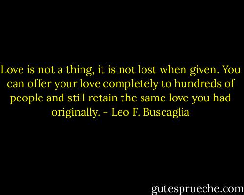 Love is not a thing, it is not lost when given. You can offer your love completely to hundreds of people and still retain the same love you had originally. - Leo F. Buscaglia