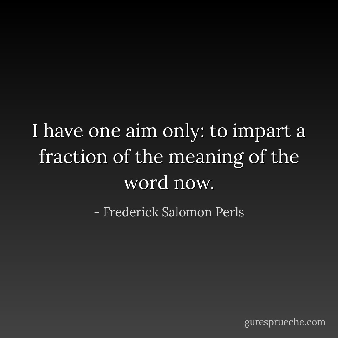 I have one aim only: to impart a fraction of the meaning of the word now. - Frederick Salomon Perls