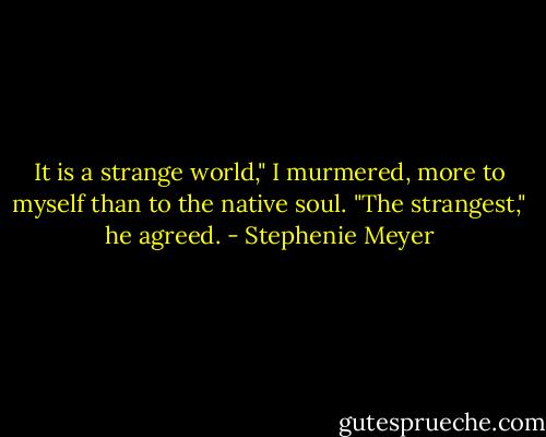 It is a strange world," I murmered, more to myself than to the native soul.<br />"The strangest," he agreed. - Stephenie Meyer