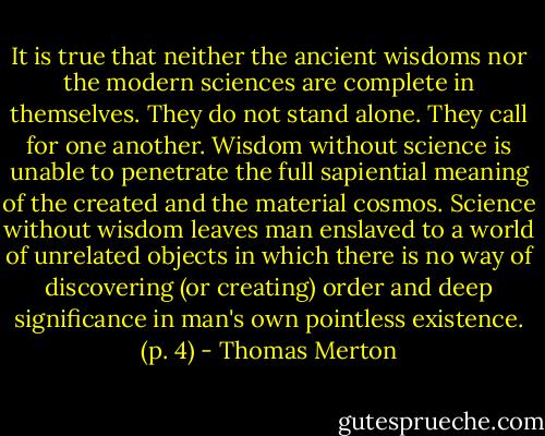 It is true that neither the ancient wisdoms nor the modern sciences are complete in themselves. They do not stand alone. They call for one another. Wisdom without science is unable to penetrate the full sapiential meaning of the created and the material cosmos. Science without wisdom leaves man enslaved to a world of unrelated objects in which there is no way of discovering (or creating) order and deep significance in man's own pointless existence. (p. 4) - Thomas Merton