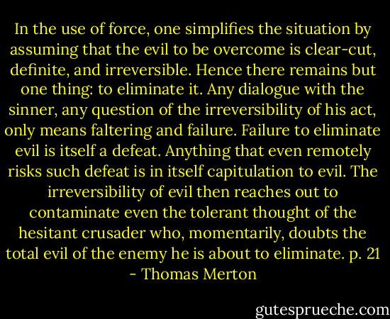 In the use of force, one simplifies the situation by assuming that the evil to be overcome is clear-cut, definite, and irreversible. Hence there remains but one thing: to eliminate it. Any dialogue with the sinner, any question of the irreversibility of his act, only means faltering and failure. Failure to eliminate evil is itself a defeat. Anything that even remotely risks such defeat is in itself capitulation to evil. The irreversibility of evil then reaches out to contaminate even the tolerant thought of the hesitant crusader who, momentarily, doubts the total evil of the enemy he is about to eliminate. p. 21 - Thomas Merton
