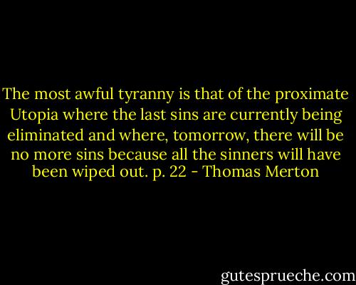 The most awful tyranny is that of the proximate Utopia where the last sins are currently being eliminated and where, tomorrow, there will be no more sins because all the sinners will have been wiped out. p. 22 - Thomas Merton