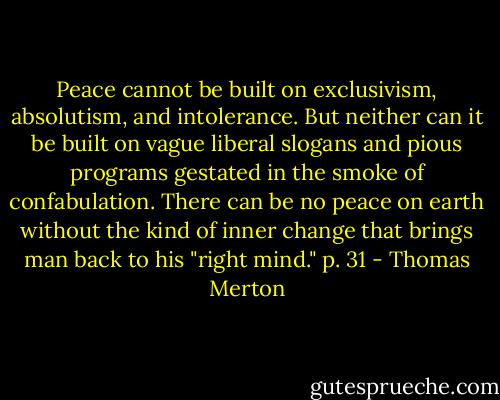 Peace cannot be built on exclusivism, absolutism, and intolerance. But neither can it be built on vague liberal slogans and pious programs gestated in the smoke of confabulation. There can be no peace on earth without the kind of inner change that brings man back to his "right mind." p. 31 - Thomas Merton