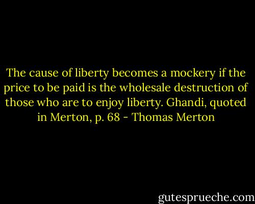 The cause of liberty becomes a mockery if the price to be paid is the wholesale destruction of those who are to enjoy liberty. Ghandi, quoted in Merton, p. 68 - Thomas Merton