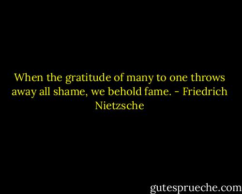 When the gratitude of many to one throws away all shame, we behold fame. - Friedrich Nietzsche
