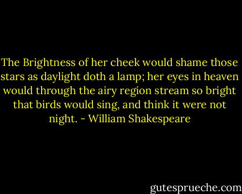 The Brightness of her cheek would shame those stars as daylight doth a lamp; her eyes in heaven would through the airy region stream so bright that birds would sing, and think it were not night. - William Shakespeare