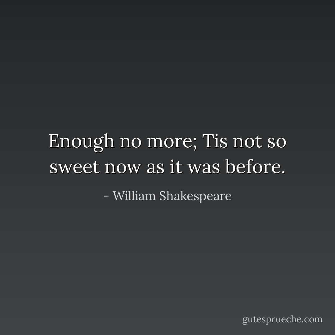Enough no more; Tis not so sweet now as it was before. - William Shakespeare