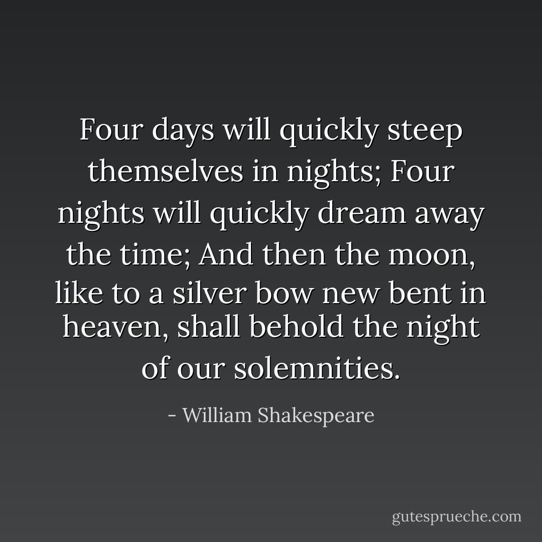 Four days will quickly steep themselves in nights; Four nights will quickly dream away the time; And then the moon, like to a silver bow new bent in heaven, shall behold the night of our solemnities. - William Shakespeare