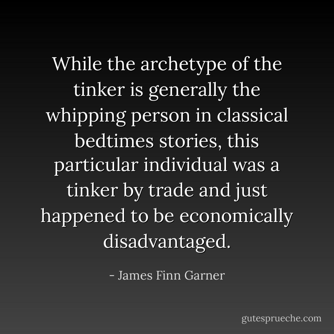 While the archetype of the tinker is generally the whipping person in classical bedtimes stories, this particular individual was a tinker by trade and just happened to be economically disadvantaged. - James Finn Garner