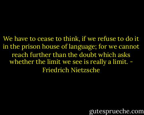 We have to cease to think, if we refuse to do it in the prison house of language; for we cannot reach further than the doubt which asks whether the limit we see is really a limit. - Friedrich Nietzsche