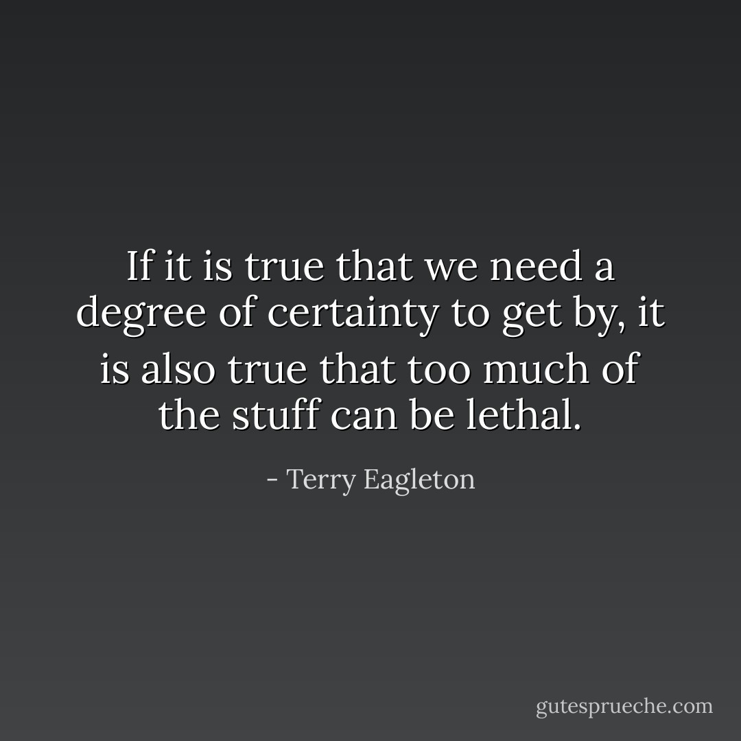 If it is true that we need a degree of certainty to get by, it is also true that too much of the stuff can be lethal. - Terry Eagleton