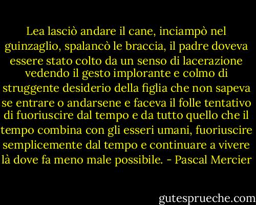 Lea lasciò andare il cane, inciampò nel guinzaglio, spalancò le braccia, il padre doveva essere stato colto da un senso di lacerazione vedendo il gesto implorante e colmo di struggente desiderio della figlia che non sapeva se entrare o andarsene e faceva il folle tentativo di fuoriuscire dal tempo e da tutto quello che il tempo combina con gli esseri umani, fuoriuscire semplicemente dal tempo e continuare a vivere là dove fa meno male possibile. - Pascal Mercier