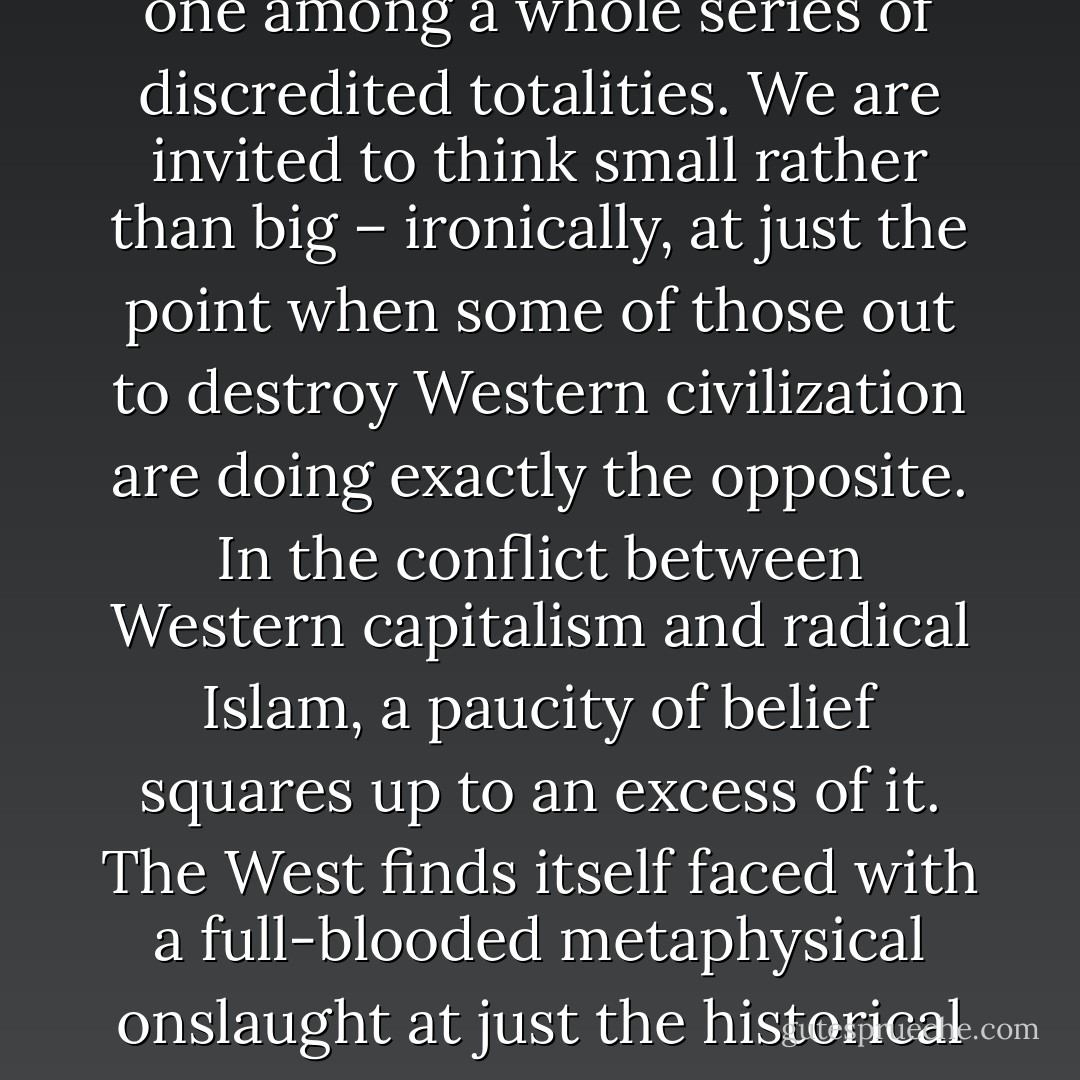In the pragmatist, streetwise climate of advanced postmodern capitalism, with its scepticism of big pictures and grand narratives, its hard-nosed disenchantment with the metaphysical, 'life' is one among a whole series of discredited totalities. We are invited to think small rather than big – ironically, at just the point when some of those out to destroy Western civilization are doing exactly the opposite. In the conflict between Western capitalism and radical Islam, a paucity of belief squares up to an excess of it. The West finds itself faced with a full-blooded metaphysical onslaught at just the historical point that it has, so to speak, philosophically disarmed. As far as belief goes, postmodernism prefers to travel light: it has beliefs, to be sure, but it does not have faith. - Terry Eagleton