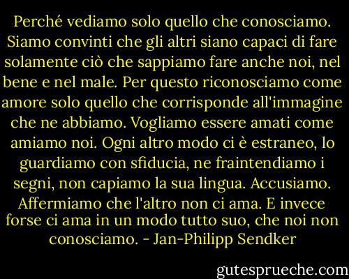 Perché vediamo solo quello che conosciamo. Siamo convinti che gli altri siano capaci di fare solamente ciò che sappiamo fare anche noi, nel bene e nel male. Per questo riconosciamo come amore solo quello che corrisponde all'immagine che ne abbiamo. Vogliamo essere amati come amiamo noi. Ogni altro modo ci è estraneo, lo guardiamo con sfiducia, ne fraintendiamo i segni, non capiamo la sua lingua. Accusiamo. Affermiamo che l'altro non ci ama. E invece forse ci ama in un modo tutto suo, che noi non conosciamo. - Jan-Philipp Sendker
