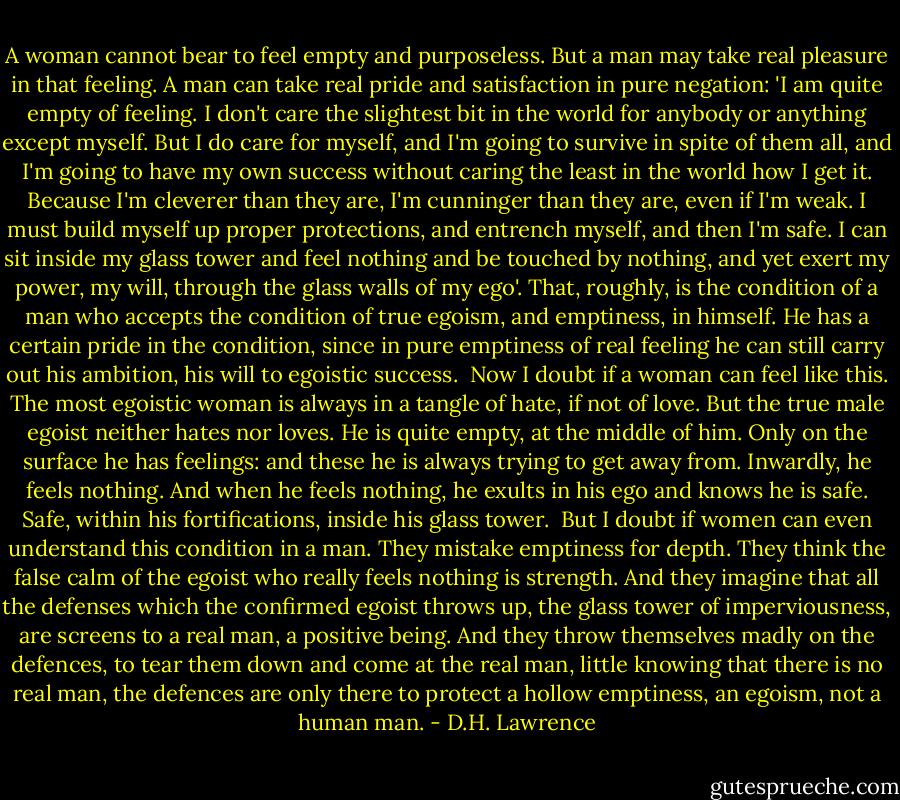 A woman cannot bear to feel empty and purposeless. But a man may take real pleasure in that feeling. A man can take real pride and satisfaction in pure negation: 'I am quite empty of feeling. I don't care the slightest bit in the world for anybody or anything except myself. But I do care for myself, and I'm going to survive in spite of them all, and I'm going to have my own success without caring the least in the world how I get it. Because I'm cleverer than they are, I'm cunninger than they are, even if I'm weak. I must build myself up proper protections, and entrench myself, and then I'm safe. I can sit inside my glass tower and feel nothing and be touched by nothing, and yet exert my power, my will, through the glass walls of my ego'.<br />That, roughly, is the condition of a man who accepts the condition of true egoism, and emptiness, in himself. He has a certain pride in the condition, since in pure emptiness of real feeling he can still carry out his ambition, his will to egoistic success.<br /><br />Now I doubt if a woman can feel like this. The most egoistic woman is always in a tangle of hate, if not of love. But the true male egoist neither hates nor loves. He is quite empty, at the middle of him. Only on the surface he has feelings: and these he is always trying to get away from. Inwardly, he feels nothing. And when he feels nothing, he exults in his ego and knows he is safe. Safe, within his fortifications, inside his glass tower.<br /><br />But I doubt if women can even understand this condition in a man. They mistake emptiness for depth. They think the false calm of the egoist who really feels nothing is strength. And they imagine that all the defenses which the confirmed egoist throws up, the glass tower of imperviousness, are screens to a real man, a positive being. And they throw themselves madly on the defences, to tear them down and come at the real man, little knowing that there is no real man, the defences are only there to protect a hollow emptiness, an egoism, not a human man. - D.H. Lawrence