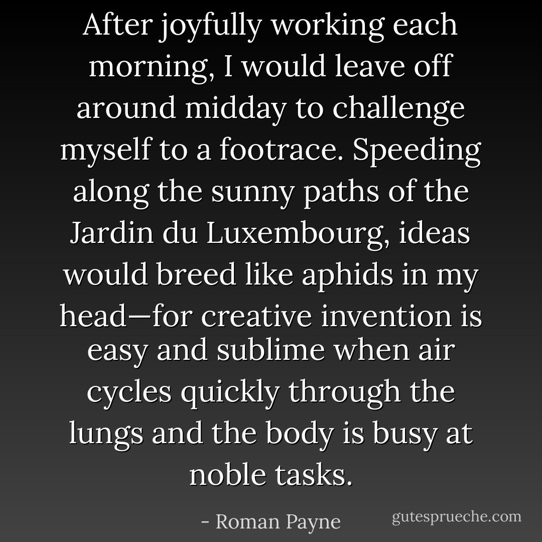 After joyfully working each morning, I would leave off around midday to challenge myself to a footrace. Speeding along the sunny paths of the Jardin du Luxembourg, ideas would breed like aphids in my head—for creative invention is easy and sublime when air cycles quickly through the lungs and the body is busy at noble tasks. - Roman Payne