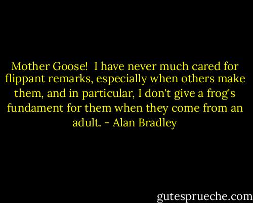 Mother Goose!<br /><br />I have never much cared for flippant remarks, especially when others make them, and in particular, I don't give a frog's fundament for them when they come from an adult. - Alan Bradley