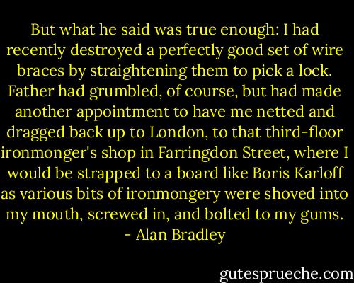 But what he said was true enough: I had recently destroyed a perfectly good set of wire braces by straightening them to pick a lock. Father had grumbled, of course, but had made another appointment to have me netted and dragged back up to London, to that third-floor ironmonger's shop in Farringdon Street, where I would be strapped to a board like Boris Karloff as various bits of ironmongery were shoved into my mouth, screwed in, and bolted to my gums. - Alan Bradley