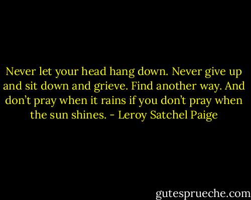 Never let your head hang down. Never give up and sit down and grieve. Find another way. And don’t pray when it rains if you don’t pray when the sun shines. - Leroy Satchel Paige