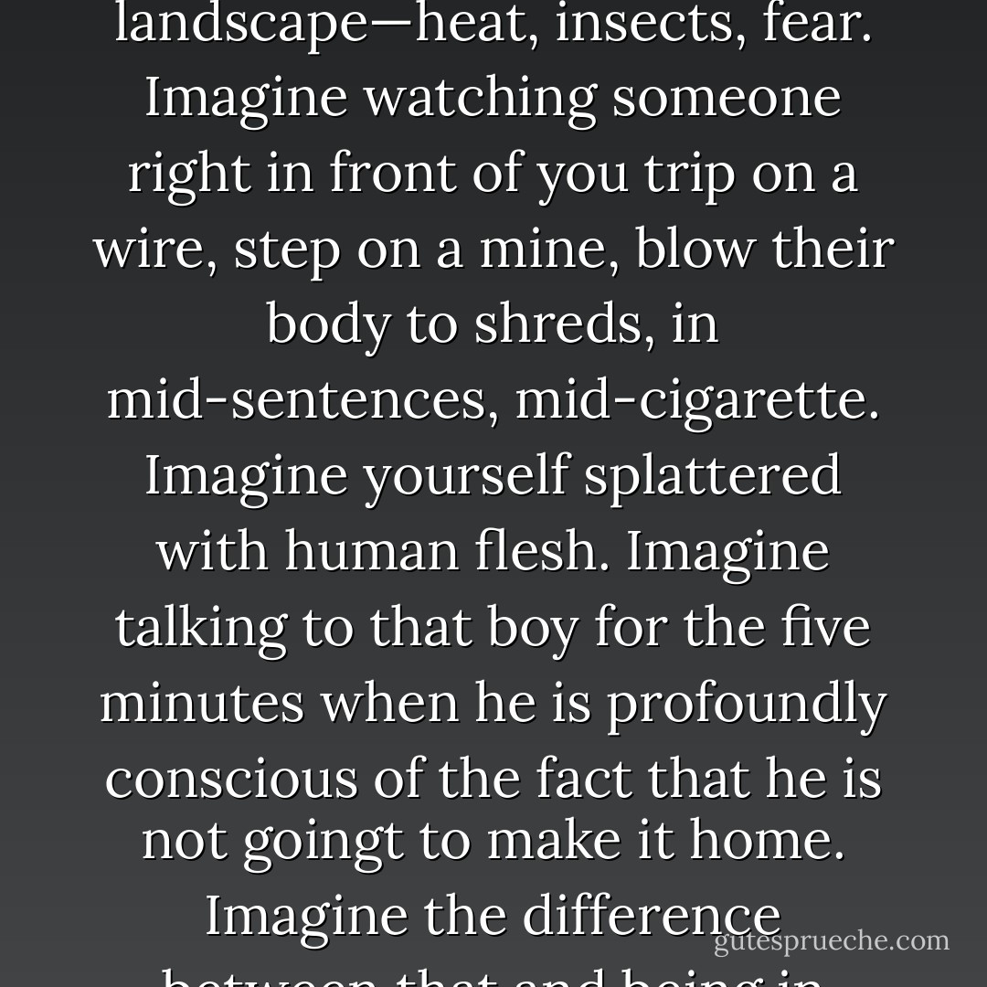 We’re all good when we want to be, otherwise we’re fucking animals. There’s no VIP room in reality, and there is no reality in this city. You can’t Google the answers. People talke about being on the ride of your life—THIS IS YOUR LIFE. Whatever you need to know, you already know. Imagine what it is to be in another country, another landscape—heat, insects, fear. Imagine watching someone right in front of you trip on a wire, step on a mine, blow their body to shreds, in mid-sentences, mid-cigarette. Imagine yourself splattered with human flesh. Imagine talking to that boy for the five minutes when he is profoundly conscious of the fact that he is not goingt to make it home. Imagine the difference between that and being in upstate New York, drinking beer, trying to get laid, and spending the summer as lifeguard at Lake George. Imagine zipping your friends into body bags. Tell me why anyone ever thought this was a good idea. How could anyone not be angry? You’d have to be insane.” --Nic Thompson - A.M. Homes