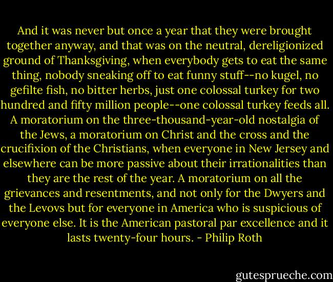 And it was never but once a year that they were brought together anyway, and that was on the neutral, dereligionized ground of Thanksgiving, when everybody gets to eat the same thing, nobody sneaking off to eat funny stuff--no kugel, no gefilte fish, no bitter herbs, just one colossal turkey for two hundred and fifty million people--one colossal turkey feeds all. A moratorium on the three-thousand-year-old nostalgia of the Jews, a moratorium on Christ and the cross and the crucifixion of the Christians, when everyone in New Jersey and elsewhere can be more passive about their irrationalities than they are the rest of the year. A moratorium on all the grievances and resentments, and not only for the Dwyers and the Levovs but for everyone in America who is suspicious of everyone else. It is the American pastoral par excellence and it lasts twenty-four hours. - Philip Roth