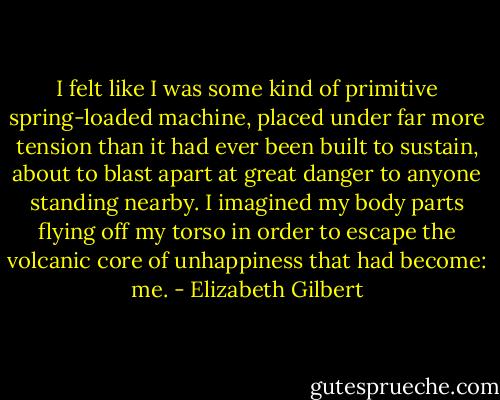 I felt like I was some kind of primitive spring-loaded machine, placed under far more tension than it had ever been built to sustain, about to blast apart at great danger to anyone standing nearby. I imagined my body parts flying off my torso in order to escape the volcanic core of unhappiness that had become: me. - Elizabeth Gilbert