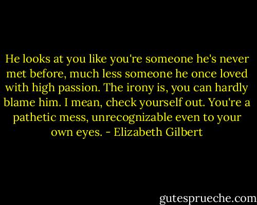 He looks at you like you're someone he's never met before, much less someone he once loved with high passion. The irony is, you can hardly blame him. I mean, check yourself out. You're a pathetic mess, unrecognizable even to your own eyes. - Elizabeth Gilbert