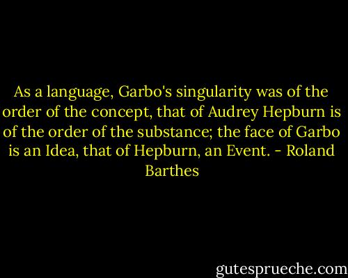 As a language, Garbo's singularity was of the order of the concept, that of Audrey Hepburn is of the order of the substance; the face of Garbo is an Idea, that of Hepburn, an Event. - Roland Barthes