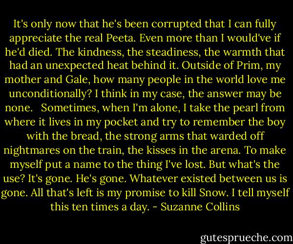 It's only now that he's been corrupted that I can fully appreciate the real Peeta. Even more than I would've if he'd died. The kindness, the steadiness, the warmth that had an unexpected heat behind it. Outside of Prim, my mother and Gale, how many people in the world love me unconditionally? I think in my case, the answer may be none. <br /><br />Sometimes, when I'm alone, I take the pearl from where it lives in my pocket and try to remember the boy with the bread, the strong arms that warded off nightmares on the train, the kisses in the arena. To make myself put a name to the thing I've lost. But what's the use? It's gone. He's gone. Whatever existed between us is gone. All that's left is my promise to kill Snow. I tell myself this ten times a day. - Suzanne Collins