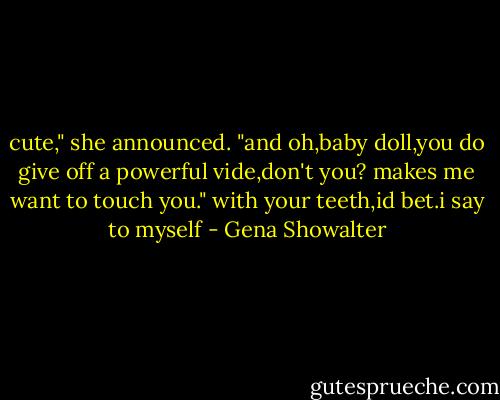 cute," she announced. "and oh,baby doll,you do give off a powerful vide,don't you? makes me want to touch you." with your teeth,id bet.i say to myself - Gena Showalter