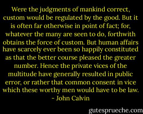 Were the judgments of mankind correct, custom would be regulated by the good. But it is often far otherwise in point of fact; for, whatever the many are seen to do, forthwith obtains the force of custom. But human affairs have scarcely ever been so happily constituted as that the better course pleased the greater number. Hence the private vices of the multitude have generally resulted in public error, or rather that common consent in vice which these worthy men would have to be law. - John Calvin