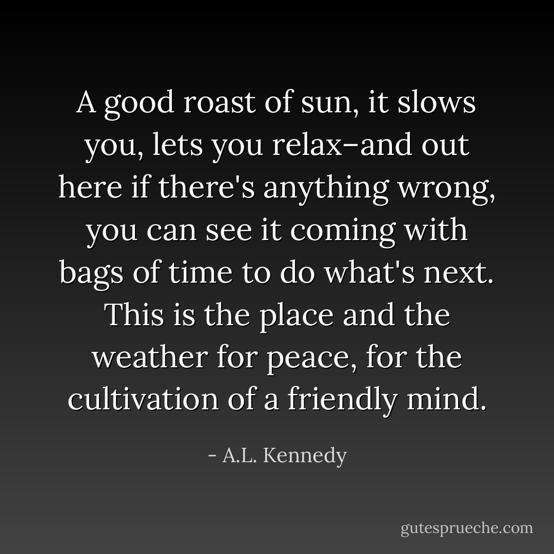 A good roast of sun, it slows you, lets you relax–and out here if there's anything wrong, you can see it coming with bags of time to do what's next. This is the place and the weather for peace, for the cultivation of a friendly mind. - A.L. Kennedy