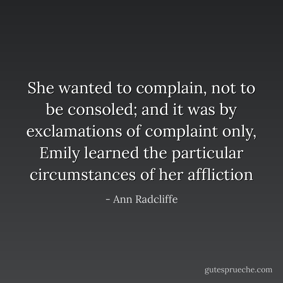 She wanted to complain, not to be consoled; and it was by exclamations of complaint only, Emily learned the particular circumstances of her affliction - Ann Radcliffe