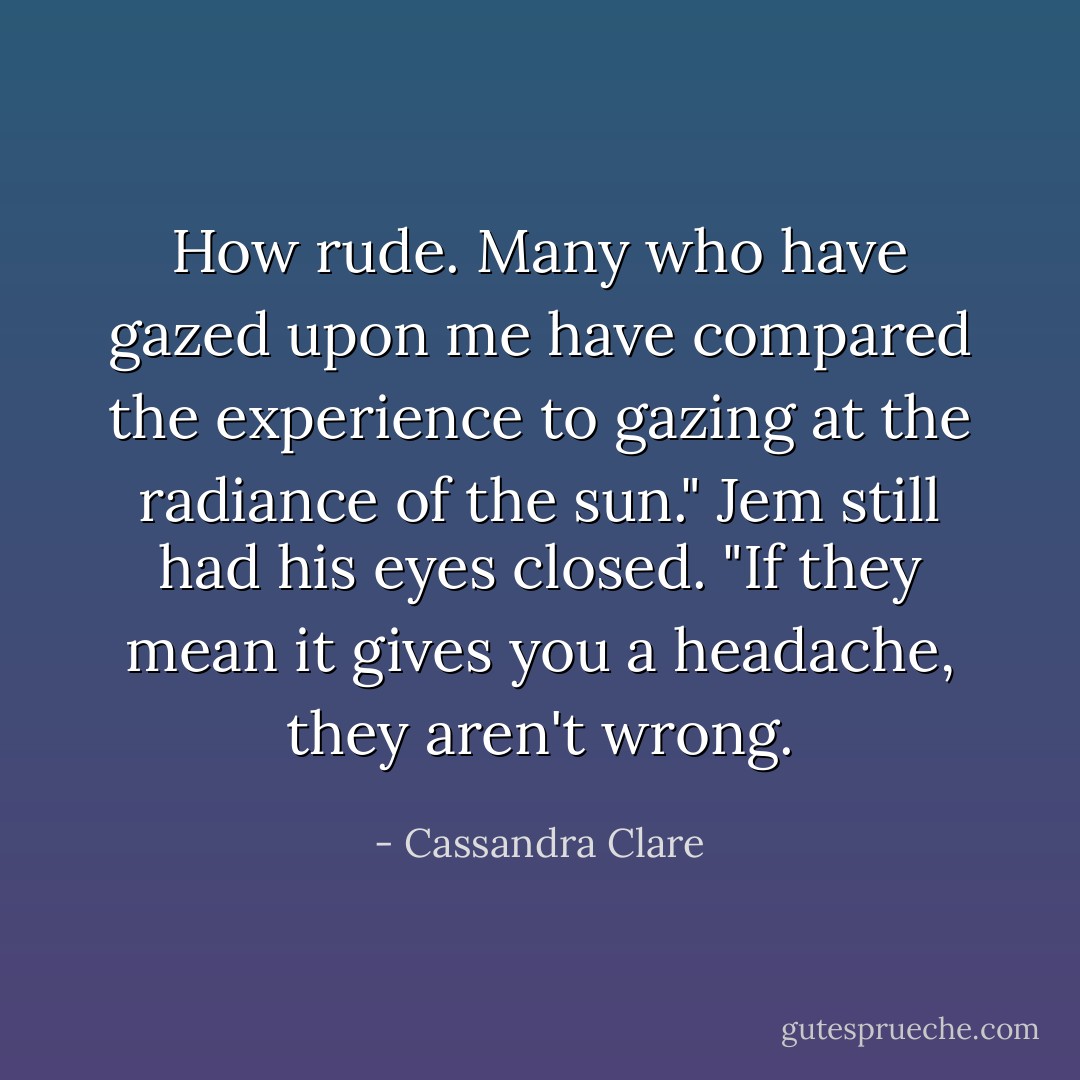 How rude. Many who have gazed upon me have compared the experience to gazing<br />at the radiance of the sun."<br />Jem still had his eyes closed. "If they mean it gives you a headache, they aren't wrong. - Cassandra Clare