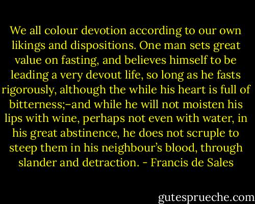 We all colour devotion according to our own likings and dispositions. One man sets great value on fasting, and believes himself to be leading a very devout life, so long as he fasts rigorously, although the while his heart is full of bitterness;–and while he will not moisten his lips with wine, perhaps not even with water, in his great abstinence, he does not scruple to steep them in his neighbour’s blood, through slander and detraction. - Francis de Sales