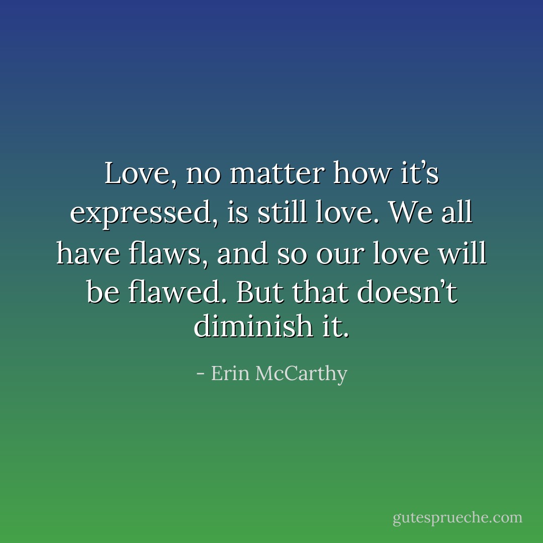 Love, no matter how it’s expressed, is still love. We all have flaws, and so our love will be flawed. But that doesn’t diminish it. - Erin McCarthy