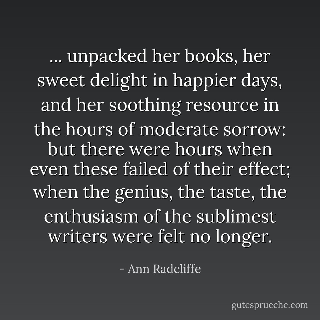 ... unpacked her books, her sweet delight in happier days, and her soothing resource in the hours of moderate sorrow: but there were hours when even these failed of their effect; when the genius, the taste, the enthusiasm of the sublimest writers were felt no longer. - Ann Radcliffe